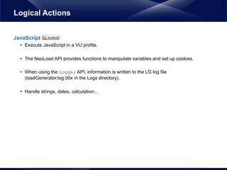JavaScript
• Execute JavaScript in a VU profile.
• The NeoLoad API provides functions to manipulate variables and set up cookies.
• When using the Logger API, information is written to the LG log file
(loadGenerator.log.00x in the Logs directory).
• Handle strings, dates, calculation...
Logical Actions
 