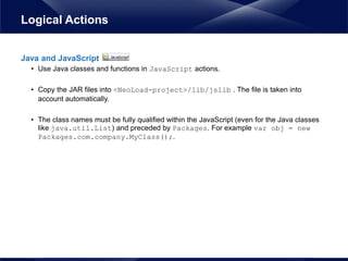 Java and JavaScript
• Use Java classes and functions in JavaScript actions.
• Copy the JAR files into <NeoLoad-project>/lib/jslib . The file is taken into
account automatically.
• The class names must be fully qualified within the JavaScript (even for the Java classes
like java.util.List) and preceded by Packages. For example var obj = new
Packages.com.company.MyClass();.
Logical Actions
 