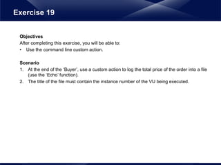 Objectives
After completing this exercise, you will be able to:
• Use the command line custom action.
Scenario
1. At the end of the ‘Buyer’, use a custom action to log the total price of the order into a file
(use the ‘Echo’ function).
2. The title of the file must contain the instance number of the VU being executed.
Exercise 19
 