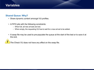 Shared Queue: Why?
• Share dynamic content amongst VU profiles.
• A FIFO pile with the following constraints:
- When full, all new arrivals are lost.
- When empty, the requesting VU has to wait for a new arrival to be added.
• A swap file may be used to pre-populate the queue at the start of the test or to save it at
the end.
• The Check VU does not have any effect on the swap file.
Variables
 