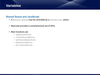 Shared Queue and JavaScript
• A Shared Queue may be controlled by a JavaScript action.
• NeoLoad provides a comprehensive set of APIs.
• Main functions are:
- addSharedValue.
- createSharedQueue.
- getSharedQueueSize.
- peekSharedValue.
- pollSharedValue.
Variables
 