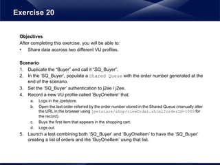 Objectives
After completing this exercise, you will be able to:
• Share data accross two different VU profiles.
Scenario
1. Duplicate the “Buyer” and call it “SQ_Buyer”.
2. In the ‘SQ_Buyer’, populate a Shared Queue with the order number generated at the
end of the scenario.
3. Set the ‘SQ_Buyer’ authentication to j2ee / j2ee.
4. Record a new VU profile called ‘BuyOneItem’ that:
a. Logs in the Jpetstore.
b. Open the last order referred by the order number stored in the Shared Queue (manually alter
the URL in the browser using jpetstore/shop/viewOrder.shtml?orderId=1000 for
the record).
c. Buys the first item that appears in the shopping cart.
d. Logs out.
5. Launch a test combining both ‘SQ_Buyer’ and ‘BuyOneItem’ to have the ‘SQ_Buyer’
creating a list of orders and the ‘BuyOneItem’ using that list.
Exercise 20
 