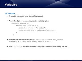 JS Variable
• A variable computed by a piece of Javascript.
• A new function evaluate returns the variable value:
function evaluate() {
return new function() {
this.firstField = "a value";
this.secondField = myLibraryFunction();
}
}
• The field values are accessed by ${<variable name>.col_<field
number>} or ${<variable name>.<field name>}.
• The JavaScript variable is always computed on the LG side during the test.
Variables
 