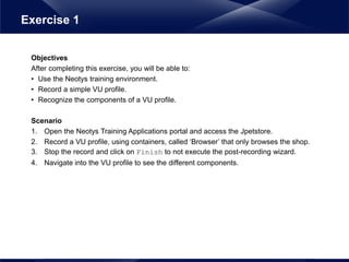 Objectives
After completing this exercise, you will be able to:
• Use the Neotys training environment.
• Record a simple VU profile.
• Recognize the components of a VU profile.
Scenario
1. Open the Neotys Training Applications portal and access the Jpetstore.
2. Record a VU profile, using containers, called ‘Browser’ that only browses the shop.
3. Stop the record and click on Finish to not execute the post-recording wizard.
4. Navigate into the VU profile to see the different components.
Exercise 1
 