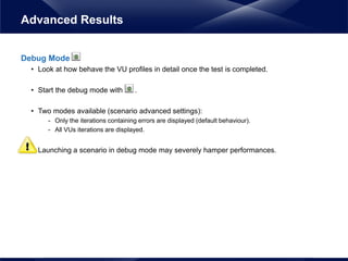 Debug Mode
• Look at how behave the VU profiles in detail once the test is completed.
• Start the debug mode with .
• Two modes available (scenario advanced settings):
- Only the iterations containing errors are displayed (default behaviour).
- All VUs iterations are displayed.
• Launching a scenario in debug mode may severely hamper performances.
Advanced Results
 