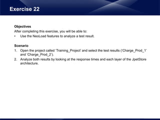Objectives
After completing this exercise, you will be able to:
• Use the NeoLoad features to analyze a test result.
Scenario
1. Open the project called ‘Training_Project’ and select the test results (‘Charge_Prod_1’
and ‘Charge_Prod_2’).
2. Analyze both results by looking at the response times and each layer of the JpetStore
architecture.
Exercise 22
 