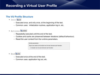 The VU Profile Structure
• Init
- Executed once, and only once, at the beginning of the test.
- Common uses: initialization routines, application log in, etc.
• Actions
- Repeatedly executed until the end of the test.
- Cookies and cache are preserved between iterations (default behaviour).
- Reset the user context from the runtime parameters.
• End
- Executed once at the end of the test.
- Common uses: application log out, etc.
Recording a Virtual User Profile
 