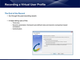The End of the Record
• Go through the post-recording wizard.
• It helps taking care of the:
- Think-time.
- Dynamic parameters: framework (pre-defined rules) and dynamic (comparison based
correlation).
- Authentication.
Recording a Virtual User Profile
 