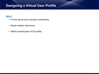 Why?
• Fix the issues due to dynamic parameters.
• Reach realistic behaviours.
• Define several types of VU profile.
Designing a Virtual User Profile
 