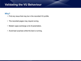 Why?
• Find any issue that may be in the recorded VU profile.
• The recorded pages may require tuning.
• Modern apps exchange a lot of parameters.
• Avoid bad surprises while the test is running.
Validating the VU Behaviour
 