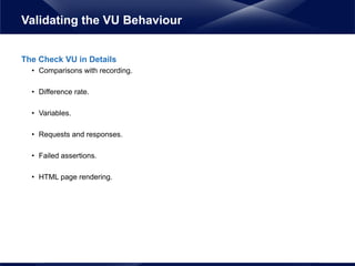 The Check VU in Details
• Comparisons with recording.
• Difference rate.
• Variables.
• Requests and responses.
• Failed assertions.
• HTML page rendering.
Validating the VU Behaviour
 