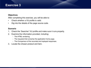 Objectives
After completing this exercise, you will be able to:
• Check whether a VU profile is valid.
• Dig into the details of the page source code.
Scenario
1. Check the ‘Searcher’ VU profile and make sure it runs properly.
2. Examine the information provided, including:
- The HTML rendering.
- The requests that comprise the application home page.
- The Comparison of the recorded and replayed responses.
3. Locate the chosen product and item.
Exercise 3
 