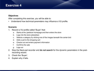 Objectives
After completing this exercise, you will be able to:
• Understand how technical parameters may influence a VU profile.
Scenario
1. Record a VU profile called ‘Buyer’ that:
a. Starts at the Jpetstore homepage and then enters the store
b. Logs into the store (j2ee/j2ee)
c. Selects a category by clicking one of the images beneath the center bird
d. Adds a pet to the shopping cart
e. Checks out and enters payment information
f. Confirms the sale
g. Logs out
2. Stop the NeoLoad recorder and do not search for the dynamic parameters in the post-
recording wizard.
3. Check the ‘Buyer’.
4. Explain why it fails.
Exercise 4
 