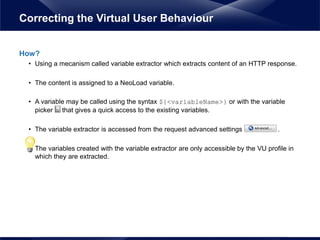 How?
• Using a mecanism called variable extractor which extracts content of an HTTP response.
• The content is assigned to a NeoLoad variable.
• A variable may be called using the syntax ${<variableName>} or with the variable
picker that gives a quick access to the existing variables.
• The variable extractor is accessed from the request advanced settings .
• The variables created with the variable extractor are only accessible by the VU profile in
which they are extracted.
Correcting the Virtual User Behaviour
 