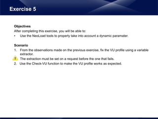Objectives
After completing this exercise, you will be able to:
• Use the NeoLoad tools to properly take into account a dynamic paramater.
Scenario
1. From the observations made on the previous exercise, fix the VU profile using a variable
extractor.
The extraction must be set on a request before the one that fails.
2. Use the Check-VU function to make the VU profile works as expected.
Exercise 5
 