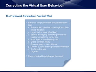 The Framework Parameters: Practical Work
Correcting the Virtual User Behaviour
1. Record a VU profile called ‘BuySeveralItems’
that:
a. Starts at the Jpetstore homepage and then
enters the store
b. Logs into the store (j2ee/j2ee)
c. Selects a category by clicking one of the
images beneath the center bird
d. Adds a pet to the shopping cart
e. Clicks on “Main Menu”
f. Repeats steps c. to e. 5 times
g. Checks out and enters payment information
h. Confirms the sale
i. Logs out
2. Run a check-VU and observe the result
 