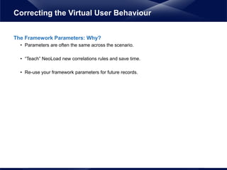 The Framework Parameters: Why?
• Parameters are often the same across the scenario.
• “Teach” NeoLoad new correlations rules and save time.
• Re-use your framework parameters for future records.
Correcting the Virtual User Behaviour
 