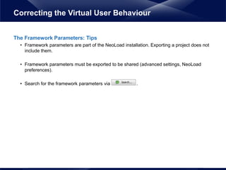 The Framework Parameters: Tips
• Framework parameters are part of the NeoLoad installation. Exporting a project does not
include them.
• Framework parameters must be exported to be shared (advanced settings, NeoLoad
preferences).
• Search for the framework parameters via .
Correcting the Virtual User Behaviour
 