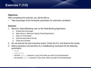 Objectives
After completing this exercise, you will be able to:
• Take advantage of the framework parameters for automatic correlation.
Scenario
1. Record a ‘SearchBooking’ user on the Hotel Booking Application:
a. Access the home page.
b. Start (click on ‘Start your Spring Travel Experience’).
c. Click on ‘Find Hotels’.
d. View the first hotel in the list.
e. Close your browser.
2. Do not execute the post recording wizard. Check the VU, and observe the results.
3. Define extractors and add them to a ‘HotelBooking’ framework for the following
parameters:
- dtid,
- execution,
- the first uuid_0 (rename it ‘uuid_Find’ when you add it to the framework)
- the second uuid_0 (rename it ‘uuid_View’ when you add it to the framework)
Exercise 7 (1/2)
 