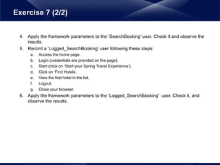 4. Apply the framework parameters to the ‘SearchBooking’ user. Check it and observe the
results.
5. Record a ‘Logged_SearchBooking’ user following these steps:
a. Access the home page.
b. Login (credentials are provided on the page).
c. Start (click on ‘Start your Spring Travel Experience’).
d. Click on ‘Find Hotels’.
e. View the first hotel in the list.
f. Logout.
g. Close your browser.
6. Apply the framework parameters to the ‘Logged_SearchBooking’ user. Check it, and
observe the results.
Exercise 7 (2/2)
 