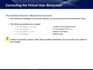 The Variable Extractor: Multiple Occurrences
• If an extraction template has several matches, all occurrences may be returned as a set.
• The following variables are created:
- <variableName>_matchNr : number of occurrences found.
- <variableName>_n : nth occurrence (n=1, 2...).
- <variableName>_rand : random occurrence.
- <variableName> : default value.
• Unless for specific purpose, when doing multiple extractions, do not use the only name of
the variable.
Correcting the Virtual User Behaviour
 