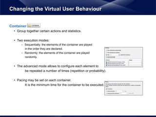 Container
• Group together certain actions and statistics.
• Two execution modes:
- Sequentially: the elements of the container are played
in the order they are declared.
- Randomly: the elements of the container are played
randomly.
• The advanced mode allows to configure each element to
be repeated a number of times (repetition or probability).
• Pacing may be set on each container.
It is the minimum time for the container to be executed.
Changing the Virtual User Behaviour
 