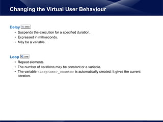Delay
• Suspends the execution for a specified duration.
• Expressed in milliseconds.
• May be a variable.
Loop
• Repeat elements.
• The number of iterations may be constant or a variable.
• The variable <LoopName>_counter is automatically created. It gives the current
iteration.
Changing the Virtual User Behaviour
 