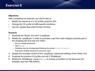 Objectives
After completing this exercise, you will be able to:
• Modify the sequence of a VU profile using the GUI.
• Change the VU profile to fullfill specific conditions.
• Use the ‘Update Recorded Content’ function.
Scenario
1. Duplicate the ‘Buyer’ and call it ‘LoopBuyer’.
2. Modify the ‘LoopBuyer’ in order to purchase a pet from each category (several pets in
the shopping cart and only one order):
- Set up multiple extractions.
- Use a Loop.
- Variables may be concatenated following the syntax ${var1${var2}}.
- Automatic variable extractions cannot be used.
3. Update the recorded content of the ‘LoopBuyer’ (advanced settings of the Check-VU).
4. Duplicate the previous VU profile and call it ‘WhileBuyer’.
5. Modify the ‘WhileBuyer’ using a While to include a condition on the total price (for
example, less than 500 dollars).
Exercise 8
 