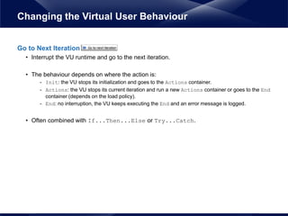 Go to Next Iteration
• Interrupt the VU runtime and go to the next iteration.
• The behaviour depends on where the action is:
- Init: the VU stops its initialization and goes to the Actions container.
- Actions: the VU stops its current iteration and run a new Actions container or goes to the End
container (depends on the load policy).
- End: no interruption, the VU keeps executing the End and an error message is logged.
• Often combined with If...Then...Else or Try...Catch.
Changing the Virtual User Behaviour
 