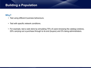 Why?
• Test using different business behaviours.
• Test with specific network conditions.
• For example, test a web store by simulating 75% of users browsing the catalog (visitors),
20% carrying out a purchase through to its end (buyers) and 5% being administrators.
Building a Population
 