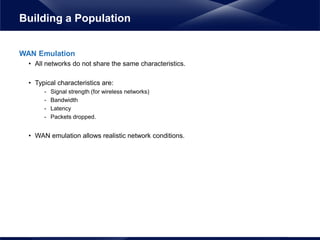 WAN Emulation
• All networks do not share the same characteristics.
• Typical characteristics are:
- Signal strength (for wireless networks)
- Bandwidth
- Latency
- Packets dropped.
• WAN emulation allows realistic network conditions.
Building a Population
 
