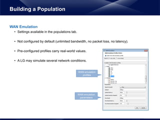 WAN Emulation
• Settings available in the populations tab.
• Not configured by default (unlimited bandwidth, no packet loss, no latency).
• Pre-configured profiles carry real-world values.
• A LG may simulate several network conditions.
Building a Population
WAN emulation
profiles
WAN emulation
parameters
 