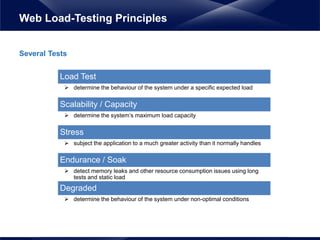 Several Tests
Web Load-Testing Principles
Load Test
 determine the behaviour of the system under a specific expected load
Scalability / Capacity
 determine the system’s maximum load capacity
Stress
 subject the application to a much greater activity than it normally handles
Endurance / Soak
 detect memory leaks and other resource consumption issues using long
tests and static load
Degraded
 determine the behaviour of the system under non-optimal conditions
 