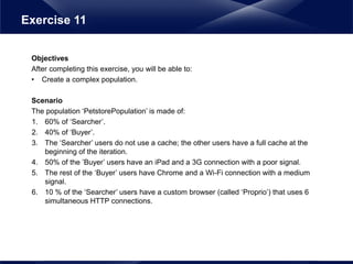 Objectives
After completing this exercise, you will be able to:
• Create a complex population.
Scenario
The population ‘PetstorePopulation’ is made of:
1. 60% of ‘Searcher’.
2. 40% of ‘Buyer’.
3. The ‘Searcher’ users do not use a cache; the other users have a full cache at the
beginning of the iteration.
4. 50% of the ’Buyer’ users have an iPad and a 3G connection with a poor signal.
5. The rest of the ‘Buyer’ users have Chrome and a Wi-Fi connection with a medium
signal.
6. 10 % of the ‘Searcher’ users have a custom browser (called ‘Proprio’) that uses 6
simultaneous HTTP connections.
Exercise 11
 