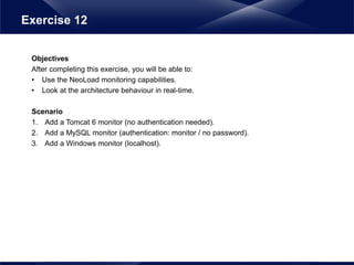 Objectives
After completing this exercise, you will be able to:
• Use the NeoLoad monitoring capabilities.
• Look at the architecture behaviour in real-time.
Scenario
1. Add a Tomcat 6 monitor (no authentication needed).
2. Add a MySQL monitor (authentication: monitor / no password).
3. Add a Windows monitor (localhost).
Exercise 12
 