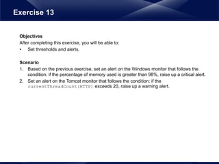Objectives
After completing this exercise, you will be able to:
• Set thresholds and alerts.
Scenario
1. Based on the previous exercise, set an alert on the Windows monitor that follows the
condition: if the percentage of memory used is greater than 98%, raise up a critical alert.
2. Set an alert on the Tomcat monitor that follows the condition: if the
currentThreadCount(HTTP) exceeds 20, raise up a warning alert.
Exercise 13
 