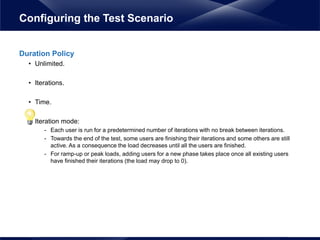 Duration Policy
• Unlimited.
• Iterations.
• Time.
• Iteration mode:
- Each user is run for a predetermined number of iterations with no break between iterations.
- Towards the end of the test, some users are finishing their iterations and some others are still
active. As a consequence the load decreases until all the users are finished.
- For ramp-up or peak loads, adding users for a new phase takes place once all existing users
have finished their iterations (the load may drop to 0).
Configuring the Test Scenario
 