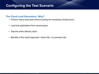 The Cloud Load Generators: Why?
• Perform heavy load tests without hosting the necessary infrastructure.
• Load test applications from several geos.
• Test the entire delivery chain.
• Benefits of the hybrid approach: cloud LGs / on premise LGs.
Configuring the Test Scenario
 