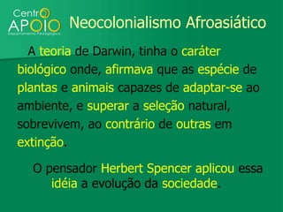 Neocolonialismo Afroasiático
  A teoria de Darwin, tinha o caráter
biológico onde, afirmava que as espécie de
plantas e animais capazes de adaptar-se ao
ambiente, e superar a seleção natural,
sobrevivem, ao contrário de outras em
extinção.

  O pensador Herbert Spencer aplicou essa
     idéia a evolução da sociedade.
 