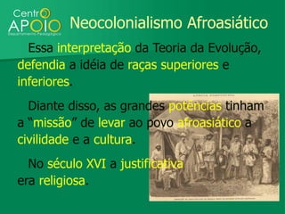 Neocolonialismo Afroasiático
  Essa interpretação da Teoria da Evolução,
defendia a idéia de raças superiores e
inferiores.
  Diante disso, as grandes potências tinham
a “missão” de levar ao povo afroasiático a
civilidade e a cultura.
  No século XVI a justificativa
era religiosa.
 