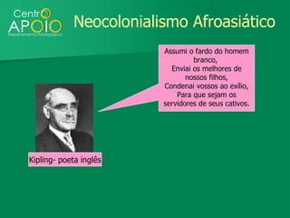 Neocolonialismo Afroasiático
                        Assumi o fardo do homem
                                 branco,
                          Enviai os melhores de
                               nossos filhos,
                        Condenai vossos ao exílio,
                            Para que sejam os
                        servidores de seus cativos.




Kipling- poeta inglês
 