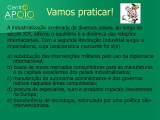 Vamos praticar!
A industrialização acelerada de diversos países, ao longo do
século XIX, alterou o equilíbrio e a dinâmica das relações
internacionais. Com a segunda Revolução Industrial surgiu o
imperialismo, cuja característica marcante foi o(a)
a) substituição das intervenções militares pelo uso da diplomacia
   internacional;
b) busca de novos mercados consumidores para as manufaturas
   e os capitais excedentes dos países industrializados;
c) manutenção da autonomia administrativa e dos governos
   nativos naquelas áreas conquistadas;
d) procura de especiarias, ouro e produtos tropicais inexistentes
   na Europa;
e) transferência de tecnologia, estimulada por uma política não-
   intervencionista.
 