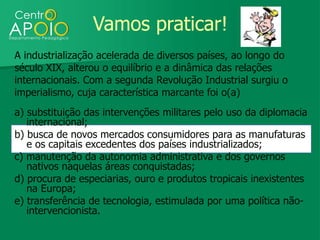 Vamos praticar!
A industrialização acelerada de diversos países, ao longo do
século XIX, alterou o equilíbrio e a dinâmica das relações
internacionais. Com a segunda Revolução Industrial surgiu o
imperialismo, cuja característica marcante foi o(a)
a) substituição das intervenções militares pelo uso da diplomacia
   internacional;
b) busca de novos mercados consumidores para as manufaturas
   e os capitais excedentes dos países industrializados;
c) manutenção da autonomia administrativa e dos governos
   nativos naquelas áreas conquistadas;
d) procura de especiarias, ouro e produtos tropicais inexistentes
   na Europa;
e) transferência de tecnologia, estimulada por uma política não-
   intervencionista.
 