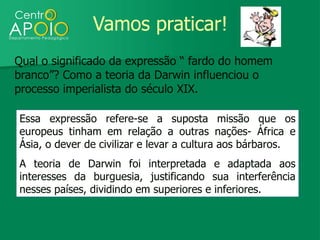 Vamos praticar!
Qual o significado da expressão “ fardo do homem
branco”? Como a teoria da Darwin influenciou o
processo imperialista do século XIX.

Essa expressão refere-se a suposta missão que os
europeus tinham em relação a outras nações- África e
Ásia, o dever de civilizar e levar a cultura aos bárbaros.
A teoria de Darwin foi interpretada e adaptada aos
interesses da burguesia, justificando sua interferência
nesses países, dividindo em superiores e inferiores.
 