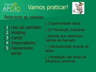 Vamos praticar!
Relacione as colunas:
                        ( ) Superioridade racial
(1)   Uso do petróleo   ( )2ª Revolução Industrial
(2)   Holding
                        ( )Acordo que determina
(3)   Cartel
                        valores de marcado.
(4)   Imperialismo
                        ( ) Administração através de
(5)   Darwinismo
                        ações.
      social
                        ( ) Ampliação das áreas de
                        influência comercial.
 