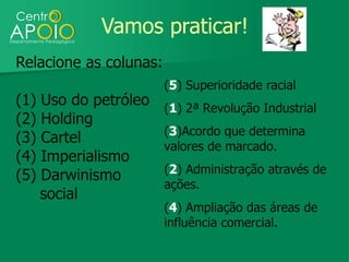 Vamos praticar!
Relacione as colunas:
                        (5) Superioridade racial
(1)   Uso do petróleo   (1) 2ª Revolução Industrial
(2)   Holding
                        (3)Acordo que determina
(3)   Cartel
                        valores de marcado.
(4)   Imperialismo
                        (2) Administração através de
(5)   Darwinismo
                        ações.
      social
                        (4) Ampliação das áreas de
                        influência comercial.
 