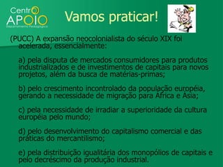 Vamos praticar!
(PUCC) A expansão neocolonialista do século XIX foi
  acelerada, essencialmente:
  a) pela disputa de mercados consumidores para produtos
  industrializados e de investimentos de capitais para novos
  projetos, além da busca de matérias-primas;
  b) pelo crescimento incontrolado da população européia,
  gerando a necessidade de migração para África e Ásia;
  c) pela necessidade de irradiar a superioridade da cultura
  européia pelo mundo;
  d) pelo desenvolvimento do capitalismo comercial e das
  práticas do mercantilismo;
  e) pela distribuição igualitária dos monopólios de capitais e
  pelo decréscimo da produção industrial.
 