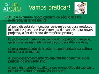 Vamos praticar!
(PUCC) A expansão neocolonialista do século XIX foi
  acelerada, essencialmente:
  a) pela disputa de mercados consumidores para produtos
  industrializados e de investimentos de capitais para novos
  projetos, além da busca de matérias-primas;
  b) pelo crescimento incontrolado da população européia,
  gerando a necessidade de migração para África e Ásia;
  c) pela necessidade de irradiar a superioridade da cultura
  européia pelo mundo;
  d) pelo desenvolvimento do capitalismo comercial e das
  práticas do mercantilismo;
  e) pela distribuição igualitária dos monopólios de capitais e
  pelo decréscimo da produção industrial.
 