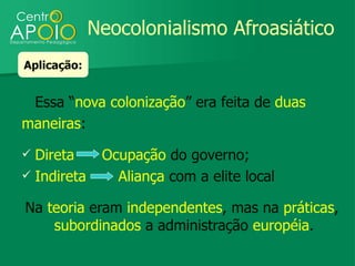 Neocolonialismo Afroasiático
Aplicação:


 Essa “nova colonização” era feita de duas
maneiras:
 Direta      Ocupação do governo;
 Indireta      Aliança com a elite local

Na teoria eram independentes, mas na práticas,
    subordinados a administração européia.
 