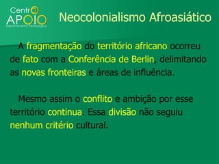 Neocolonialismo Afroasiático

  A fragmentação do território africano ocorreu
de fato com a Conferência de Berlin, delimitando
as novas fronteiras e áreas de influência.

  Mesmo assim o conflito e ambição por esse
território continua. Essa divisão não seguiu
nenhum critério cultural.
 